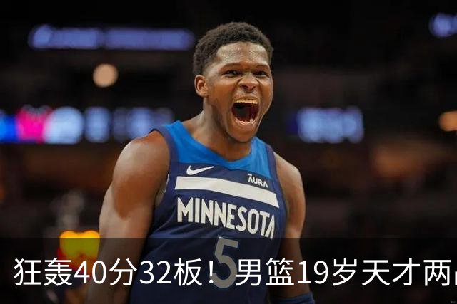狂轰40分32板！男篮19岁天才两战杀疯了：下一个胡金秋就是他了？